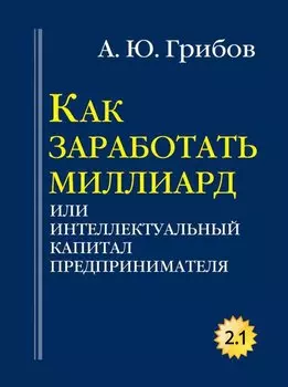 Как заработать миллиард или Интеллектуальный капитал предпринимателя. Версия 2.1. Грибов А.Ю.