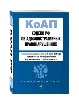 Кодекс Российской Федерации об административных правонарушениях (КоАП РФ).Ред. на 20 марта 2021 года (+ сравнительная таблица изменений) (+ путеводитель по судебной практике)