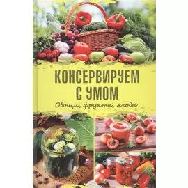 Консервируем с умом. Овощи, фрукты, ягоды