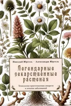 Легендарные лекарственные растения. Технологии приготовления лекарств и лечение заболеваний
