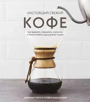 Настоящий свежий кофе. Как выбрать, обжарить, смолоть и приготовить идеальную чашку