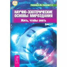 Научно-эзотерические основы мироздания. Жить, чтобы знать. Книга 2