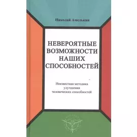 Невероятные возможности наших способностей. Неизвестная методика улучшения человеческих способностей