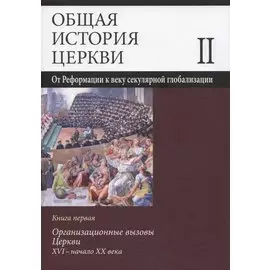 Общая история церкви. В двух томах. Том II. От Реформации к веку секулярной глобализации. XVI- начало XXI века. В 2-х книгах. Книга первая. Организационные вызовы Церкви. XVI - начало XX века