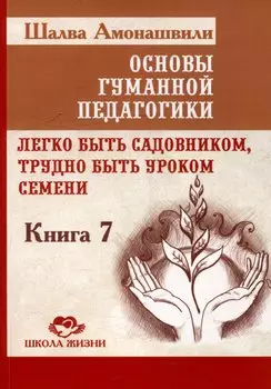 Основы гуманной педагогики. Книга 7. Легко быть садовником, трудно быть уроком семени