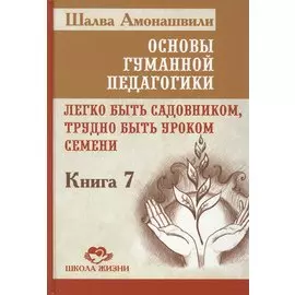 Основы гуманной педагогики. Кн. 7. Легко быть садовником, трудно быть уроком семени