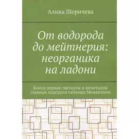 От водорода до мейтнерия: неорганика на ладони. Книга первая: металлы и неметаллы главных подгрупп таблицы Менделеева