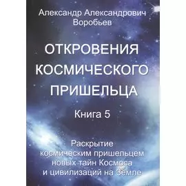 Откровения космического пришельца. Книга 5. Раскрытие космическим пришельцем новых тайн Космоса и цивилизаций на Земле