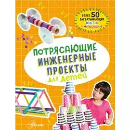 Потрясающие инженерные проекты для детей: более 50 захватывающих опытов и экспериментов