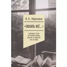 "Сказать все…": избранные статьи по русской истории, культуре и литературе XVIII–XX веков