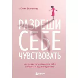 Разреши себе чувствовать: как честно проявлять свои чувства и открывать через них силу