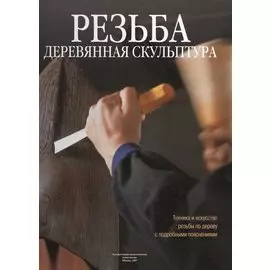Резьба. Деревянная скульптура: Техника и искусство резьбы по дереву с подробными пояснениями