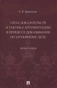 Сила доказательств и тактика аргументации в процессе доказывания по уголовному делу. Монография