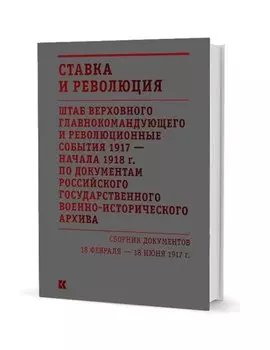 Ставка и революция. Штаб Верховного главнокомандующего и революционные события 1917 — начала 1918 года по документам Российского государственного военно-исторического архива. Сборник документов 18 февраля — 18 июня 1917. В двух томах. Том I