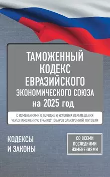 Таможенный кодекс Евразийского экономического союза на 2025 год. С изменениями о порядке и условиях перемещения через таможенную границу товаров электронной торговли
