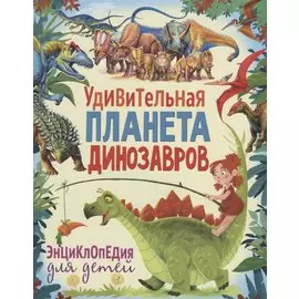 Удивительная планета динозавров. Энциклопедия для детей