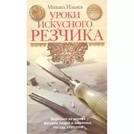 Уроки искусного резчика. Вырезаем из дерева фигурки людей и животных, посуду, статуэтки