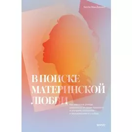В поиске материнской любви. Как взрослой дочери исцелиться от травм прошлого и улучшить отношения с