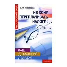 Ваш домашний адвокат Не хочу переплачивать налоги (Консультирует юрист). Сергеева Т. (Феникс)
