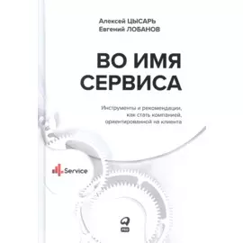 Во имя Сервиса. Инструменты и рекомендации, как стать компанией, ориентированной на клиента