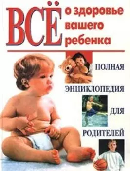 Все о здоровье вашего ребенка. Полная энциклопедия для родителей