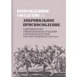 Вынужденное соседство - добровольное приспособление в дипломатических и межнациональных отношениях в Центральной, Восточной и Юго-восточной Европе XVIII - XXI вв.