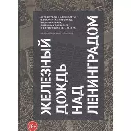 Железный дождь над Ленинградом. Авианалёты и артобстрелы в документах МПВО НКВД и воспоминаниях очевидцев и фотографиях 1941-1944 гг