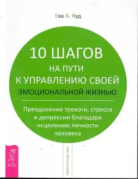 10 шагов на пути к управлению своей эмоциональной жизнью. Преодоление тревоги, страха и депрессии благодаря исцелению личности человека.