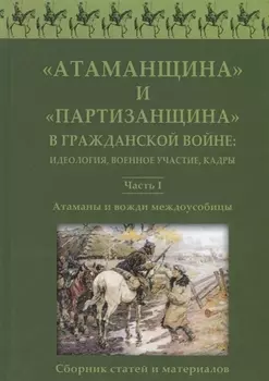 Атаманщина и "партизанщина" в Гражданской войне: идеология, военное участие, кадры. Часть 1: Атаманы и вожди междоусобицы. Сборник статей и материалов