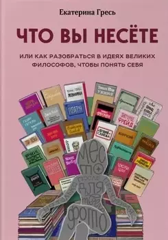 Что вы несете, Или как разобраться в идеях великих философов, чтобы понять себя