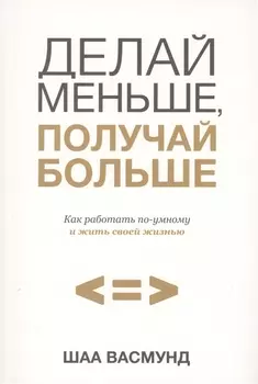 Делай меньше, получай больше. Как работать по-умному и жить своей жизнью