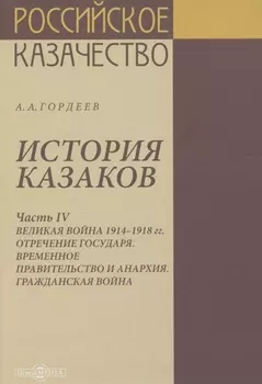 История казаков. В 4 частях. Часть IV. Великая война 1914-1918 гг. Отречение государя. Временное правительство и анархия. Гражданская война