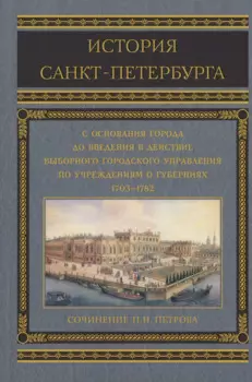 История Санкт-Петербурга с основания города, до введения в действие выборного городского управления по учреждениям о губерниях. 1703-1782
