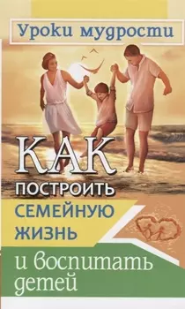 Как построить семейную жизнь и воспитать детей. Уроки мудрости