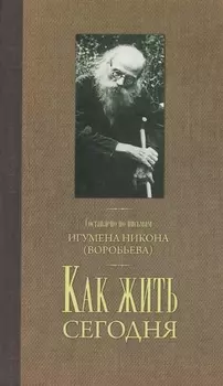 Как жить сегодня Письма о духовной жизни Составлено по письмам игумена Никона Воробьева