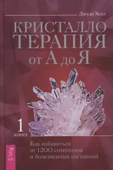 Кристаллотерапия от А до Я. Книга 1. Как избавиться от 1200 симптомов и болезненных состояний