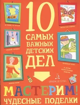 Мастерим! Чудесные поделки. 10 самых важных детских дел.