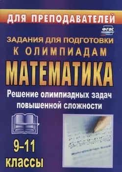Олимпиадные задания по математике. 9-11 классы: решение олимпиадных задач повышенной сложности