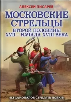 Московские стрельцы второй половины XVII – начала XVIII века. "Из самопалов стрелять ловки"