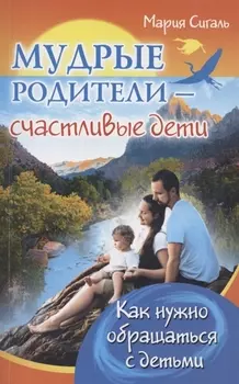 Мудрые родители - счастливые дети. Как нужно обращаться с детьми