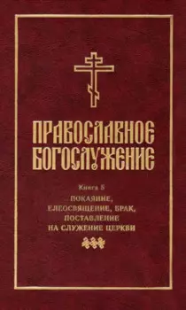 Православное богослужение: Книга 5: Покаяние, елеосвящение, брак, поставление на служение Церкви
