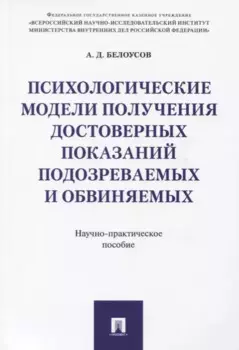 Психологические модели получения достоверных показаний подозреваемых и обвиняемых. Научно-практическ