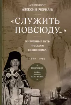 Служить повсюду. Жизненный путь русского священника 1899-1985 Революция. Война. На чужбине