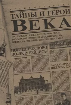 Тайны и герои Века. Рассказывает глава уголовного сыска Российской Империи Аркадий Кошко: взгляд на события, изменившие мир