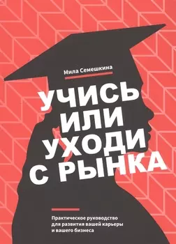 Учись или уходи с рынка. Практическое руководство для развития вашей карьеры и вашего бизнеса
