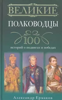 Великие полководцы. 100 историй о подвигах и победах
