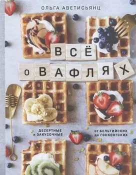 Все о вафлях. Десертные и закусочные. От бельгийских до гонконгских