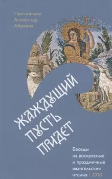 Жаждущий пусть придет. Беседы на воскресные и праздничные евангельские чтения &mdash, 2018.