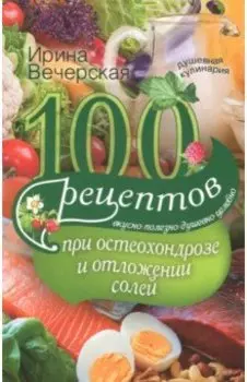 100 рецептов при остеохондрозе и отложении солей. Вкусно, полезно, душевно, целебно