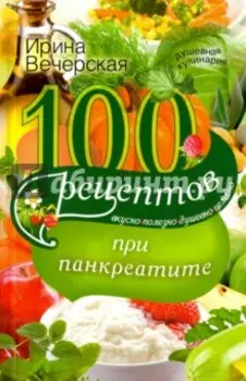 100 рецептов при панкреатите. Вкусно, полезно, душевно, целебно